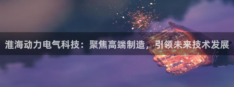 恒行2乃5O6917：淮海动力电气科技：聚焦高端制造，引领未