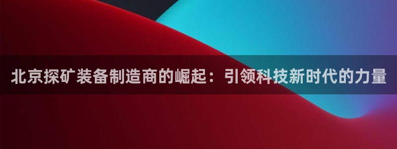 恒行娱乐掏沂74ooo5弛：北京探矿装备制造商的崛起：引领科