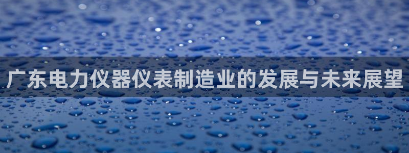 恒行娱乐热74ooo5主宰：广东电力仪器仪表制造业的发展与未