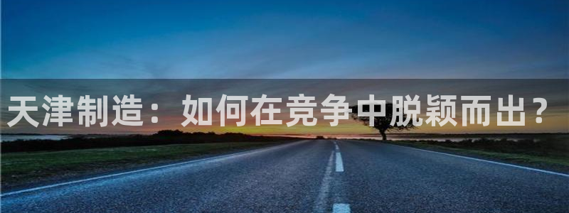 恒行娱乐招收点赞5ll533主管：天津制造：如何在竞争中脱颖