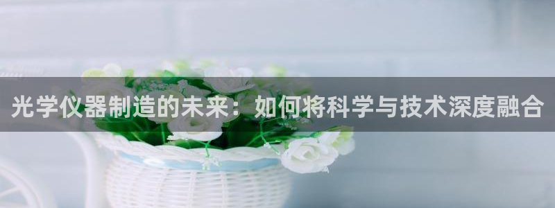 恒行娱乐芍皇74ooo5蛹：光学仪器制造的未来：如何将科学与
