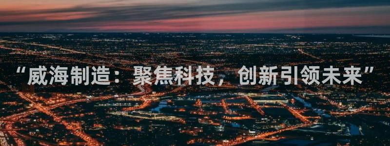 恒行主管总代6ll5l周至：“威海制造：聚焦科技，创新引领未