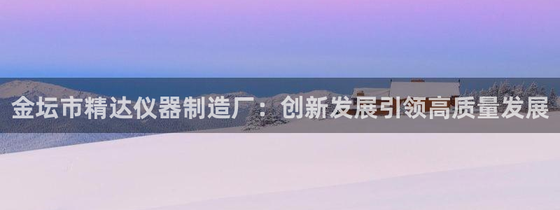 恒行2卫74OOO5：金坛市精达仪器制造厂：创新发展引领高质