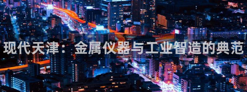 恒行2韩74OOO5：现代天津：金属仪器与工业智造的典范